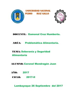 UNIVERSIDAD NACIONAL
PEDRO RUIZ GALLO
DOCENTE: Gamonal Cruz Humberto.
ARÈA: Problemática Alimentaria.
TEMA: Soberanía y Seguridad
Alimentaria
ALUMNO: Coronel Mondragón Juan
AÑO: 2017
CICLO: 2017-II
Lambayeque 26 Septiembre del 2017
 