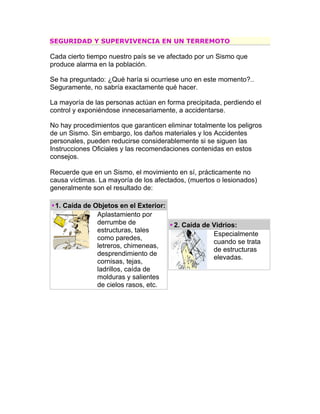 SEGURIDAD Y SUPERVIVENCIA EN UN TERREMOTO

Cada cierto tiempo nuestro país se ve afectado por un Sismo que
produce alarma en la población.

Se ha preguntado: ¿Qué haría si ocurriese uno en este momento?..
Seguramente, no sabría exactamente qué hacer.

La mayoría de las personas actúan en forma precipitada, perdiendo el
control y exponiéndose innecesariamente, a accidentarse.

No hay procedimientos que garanticen eliminar totalmente los peligros
de un Sismo. Sin embargo, los daños materiales y los Accidentes
personales, pueden reducirse considerablemente si se siguen las
Instrucciones Oficiales y las recomendaciones contenidas en estos
consejos.

Recuerde que en un Sismo, el movimiento en sí, prácticamente no
causa víctimas. La mayoría de los afectados, (muertos o lesionados)
generalmente son el resultado de:

 1. Caída de Objetos en el Exterior:
              Aplastamiento por
              derrumbe de               2. Caída de Vidrios:
              estructuras, tales
                                                    Especialmente
              como paredes,
                                                    cuando se trata
              letreros, chimeneas,
                                                    de estructuras
              desprendimiento de
                                                    elevadas.
              cornisas, tejas,
              ladrillos, caída de
              molduras y salientes
              de cielos rasos, etc.
 