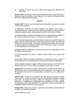 g) Empujar el convoy sin que el último carro tenga señal reflectante de
color rojo.
Artículo 349º.- No está permitido transportar personal sobre carga de mineral o
desmonte, sobre los estribos u otros espacios. En la cabina se transportará sólo
el número reglamentario de personal.
JAULAS
Artículo 350º.- Para el uso de la jaula para el transporte de personal se debe
cumplir con lo siguiente:
a) Deberá ser construida con piezas metálicas. Las paredes, pisos, techos y
puertas deberán ser construidas de tal forma que impidan que las personas o
materiales puedan asomar accidentalmente fuera de los límites de la jaula.
b) Queda prohibido el tránsito de las jaulas cuando haya personal trabajando en
los compartimientos de los pozos o lumbreras en que ellas funcionan.
c) La velocidad de las jaulas para el transporte de personal no podrá exceder de
ciento cincuenta (150) metros por minuto para piques de menos de doscientos
(200) metros de profundidad. Para piques de mayor profundidad, esta velocidad
no debe exceder de doscientos cincuenta (250) metros por minuto, de acuerdo
con las especificaciones del fabricante.
d) Queda prohibido transportar en las jaulas herramientas o materiales en forma
simultánea con el personal.
e) El funcionamiento de la jaula no deberá iniciarse hasta que su puerta esté
cerrada.
f) Las jaulas estarán provistas de dispositivos mecánicos de traba, amarras y
demás dispositivos de seguridad para el transporte de personal y materiales.
g) Se colocarán carteles en lugares visibles de las estaciones y en el interior de
la jaula indicando el número máximo de pasajeros que puedan ocuparla.
Artículo 351º.- El amarre y la unión entre la jaula y el cable tractor deben ser
hechos de acuerdo a las especificaciones de los fabricantes. Se probará, antes
de transportar personal con una carga doble a la máxima que va a utilizarse en
el trabajo.
Artículo 352º.- Cuando en la operación de izaje exista una parada de varias
horas, como en el caso de cambio de guardia, la jaula debe ser bajada y subida
vacía todo el trayecto del pique antes de transportar personal o carga.
Asimismo, los implementos de seguridad de las instalaciones de izaje deberán
ser probados al inicio de la guardia por los operadores, quienes comunicarán de
inmediato cualquier deficiencia que encuentren.
Artículo 353º.- Antes de la puesta en operación, todo sistema de izaje debe ser
sometido a las siguientes pruebas:
a) Si el sistema es nuevo:
 