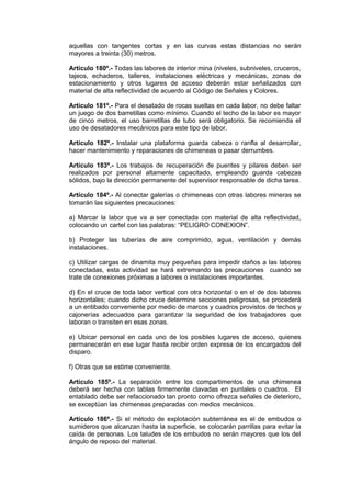 aquellas con tangentes cortas y en las curvas estas distancias no serán
mayores a treinta (30) metros.
Artículo 180º.- Todas las labores de interior mina (niveles, subniveles, cruceros,
tajeos, echaderos, talleres, instalaciones eléctricas y mecánicas, zonas de
estacionamiento y otros lugares de acceso deberán estar señalizados con
material de alta reflectividad de acuerdo al Código de Señales y Colores.
Artículo 181º.- Para el desatado de rocas sueltas en cada labor, no debe faltar
un juego de dos barretillas como mínimo. Cuando el techo de la labor es mayor
de cinco metros, el uso barretillas de tubo será obligatorio. Se recomienda el
uso de desatadores mecánicos para este tipo de labor.
Artículo 182º.- Instalar una plataforma guarda cabeza o ranfla al desarrollar,
hacer mantenimiento y reparaciones de chimeneas o pasar derrumbes.
Artículo 183º.- Los trabajos de recuperación de puentes y pilares deben ser
realizados por personal altamente capacitado, empleando guarda cabezas
sólidos, bajo la dirección permanente del supervisor responsable de dicha tarea.
Artículo 184º.- Al conectar galerías o chimeneas con otras labores mineras se
tomarán las siguientes precauciones:
a) Marcar la labor que va a ser conectada con material de alta reflectividad,
colocando un cartel con las palabras: “PELIGRO CONEXION”.
b) Proteger las tuberías de aire comprimido, agua, ventilación y demás
instalaciones.
c) Utilizar cargas de dinamita muy pequeñas para impedir daños a las labores
conectadas, esta actividad se hará extremando las precauciones cuando se
trate de conexiones próximas a labores o instalaciones importantes.
d) En el cruce de toda labor vertical con otra horizontal o en el de dos labores
horizontales; cuando dicho cruce determine secciones peligrosas, se procederá
a un entibado conveniente por medio de marcos y cuadros provistos de techos y
cajonerías adecuados para garantizar la seguridad de los trabajadores que
laboran o transiten en esas zonas.
e) Ubicar personal en cada uno de los posibles lugares de acceso, quienes
permanecerán en ese lugar hasta recibir orden expresa de los encargados del
disparo.
f) Otras que se estime conveniente.
Artículo 185º.- La separación entre los compartimentos de una chimenea
deberá ser hecha con tablas firmemente clavadas en puntales o cuadros. El
entablado debe ser refaccionado tan pronto como ofrezca señales de deterioro,
se exceptúan las chimeneas preparadas con medios mecánicos.
Artículo 186º.- Si el método de explotación subterránea es el de embudos o
sumideros que alcanzan hasta la superficie, se colocarán parrillas para evitar la
caída de personas. Los taludes de los embudos no serán mayores que los del
ángulo de reposo del material.
 