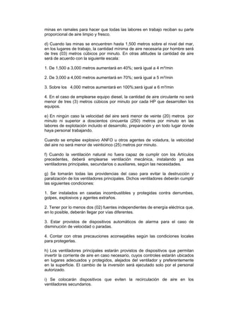 minas en ramales para hacer que todas las labores en trabajo reciban su parte
proporcional de aire limpio y fresco.
d) Cuando las minas se encuentren hasta 1,500 metros sobre el nivel del mar,
en los lugares de trabajo, la cantidad mínima de aire necesaria por hombre será
de tres (03) metros cúbicos por minuto. En otras altitudes la cantidad de aire
será de acuerdo con la siguiente escala:
1. De 1,500 a 3,000 metros aumentará en 40%; será igual a 4 m³/min
2. De 3,000 a 4,000 metros aumentará en 70%; será igual a 5 m³/min
3. Sobre los 4,000 metros aumentará en 100%;será igual a 6 m³/min
4. En el caso de emplearse equipo diesel, la cantidad de aire circulante no será
menor de tres (3) metros cúbicos por minuto por cada HP que desarrollen los
equipos.
e) En ningún caso la velocidad del aire será menor de veinte (20) metros por
minuto ni superior a doscientos cincuenta (250) metros por minuto en las
labores de explotación incluido el desarrollo, preparación y en todo lugar donde
haya personal trabajando.
Cuando se emplee explosivo ANFO u otros agentes de voladura, la velocidad
del aire no será menor de veinticinco (25) metros por minuto.
f) Cuando la ventilación natural no fuera capaz de cumplir con los Artículos
precedentes, deberá emplearse ventilación mecánica, instalando ya sea
ventiladores principales, secundarios o auxiliares, según las necesidades.
g) Se tomarán todas las providencias del caso para evitar la destrucción y
paralización de los ventiladores principales. Dichos ventiladores deberán cumplir
las siguientes condiciones:
1. Ser instalados en casetas incombustibles y protegidas contra derrumbes,
golpes, explosivos y agentes extraños.
2. Tener por lo menos dos (02) fuentes independientes de energía eléctrica que,
en lo posible, deberán llegar por vías diferentes.
3. Estar provistos de dispositivos automáticos de alarma para el caso de
disminución de velocidad o paradas.
4. Contar con otras precauciones aconsejables según las condiciones locales
para protegerlas.
h) Los ventiladores principales estarán provistos de dispositivos que permitan
invertir la corriente de aire en caso necesario, cuyos controles estarán ubicados
en lugares adecuados y protegidos, alejados del ventilador y preferentemente
en la superficie. El cambio de la inversión será ejecutado solo por el personal
autorizado.
i) Se colocarán dispositivos que eviten la recirculación de aire en los
ventiladores secundarios.
 