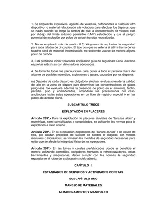 1. Se emplearán explosivos, agentes de voladura, detonadores o cualquier otro
dispositivo o material relacionado a la voladura para efectuar los disparos, que
se harán cuando se tenga la certeza de que la concentración de metano está
por debajo del límite máximo permisible (LMP) establecido y que el peligro
potencial de explosión por polvo de carbón ha sido neutralizado.
2. No se empleará más de medio (0.5) kilogramo de explosivo de seguridad
para cada taladro de cinco pies. El taco con que se rellena el último tramo de los
taladros será de material incombustible, no debiendo usarse de manera alguno
polvo de carbón.
3. Está prohibido iniciar voladuras empleando guía de seguridad. Debe utilizarse
espoletas eléctricas con detonadores adecuados.
4. Se tomarán todas las precauciones para poner a todo el personal fuera del
alcance de posibles incendios, explosiones o gases, causados por los disparos.
m) Después de cada disparo es obligatorio efectuar evaluaciones de la calidad
del aire en la zona de disparo para determinar las concentraciones de gases
peligrosos. Se evaluará además la presencia de polvo en el ambiente, techo,
paredes, piso y enmaderados, tomándose las precauciones del caso,
anotándose todas estas operaciones en un libro de registro especial y en los
planos de avance diario.
SUBCAPÍTULO TRECE
EXPLOTACIÓN EN PLACERES
Artículo 289º.- Para la explotación de placeres aluviales de “terrazas altas” y
morrénicas, semi consolidados a consolidados, se aplicarán las normas para la
explotación a cielo abierto.
Artículo 290º.- En la explotación de placeres de “llanura aluvial” o de cauce de
ríos, que utilizan procesos de succión de sólidos o dragado, por medios
manuales o hidráulicos; se tomarán las medidas de seguridad necesarias para
evitar que se afecte la integridad física de los operadores.
Artículo 291º.- En las tolvas y canales prefabricados donde se beneficia el
mineral utilizando carretillas, cargadores frontales o retroexcavadoras, estas
herramientas y maquinarias, deben cumplir con las normas de seguridad
expuesta en el rubro de explotación a cielo abierto.
CAPÍTULO II
ESTANDARES DE SERVICIOS Y ACTIVIDADES CONEXAS
SUBCAPÍTULO UNO
MANEJO DE MATERIALES
ALMACENAMIENTO Y MANIPULEO
 