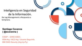 Santiago Cavanna
( @scavanna )
CISSP – SANS GSEC.
ISSA Arg / ISC2 Arg / Usuaria Segurinfo.
IBM SWG Security (Arg-Uy-Py)
Inteligencia en Seguridad
de la Información.
De Log Management a Respuesta a
temprana.
 
