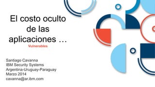 Santiago Cavanna
IBM Security Systems
Argentina-Uruguay-Paraguay
Marzo 2014
cavanna@ar.ibm.com
El costo oculto
de las
aplicaciones …
Vulnerables
 