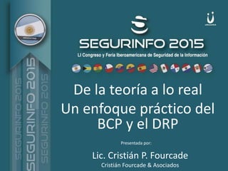 Marzo 2015
De la teoría a lo real
Un enfoque práctico del
BCP y el DRP
Lic. Cristián P. Fourcade
Cristián Fourcade & Asociados
Presentada por:
 