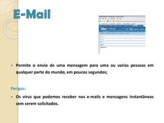 E-MailPermite o envio de uma mensagem para uma ou varias pessoas em qualquer parte do mundo, em poucos segundos;Perigos:Os vírus que podemos receber nos e-mails e mensagens instantâneas sem serem solicitados. 