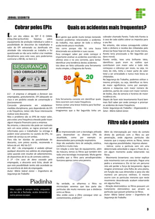 em gente que perde muito tempo tentando
resolver problemas relacionados a acidentes
do trabalho, mas apesar de todo o esforço
acaba tendo pouco resultado.
Isto corre porque não há uma busca
direcionada aos acidentes e suas causas.
Para conseguir saber por onde começar é
importante analisar os acidentes ocorridos nos
últimos anos e no ano corrente, para tentar
identificar uma tendência destes acidentes.
Isto deve ser feito utilizando uma ferramenta
muito simples, o Diagrama de Pareto.
Esta ferramenta consiste em identificar quais
itens ocorrem com maior frequência.
Vamos contar uma breve história para facilitar
o entendimento.
Imaginemos que o Rei Seguritão tinha um
m um dos vídeos do SST É O CANAL
(http://bit.ly/1lLnFUk) falamos sobre
equipamento de proteção individual e sobre a
possibilidade de descontar do trabalhador o
valor do EPI extraviado ou danificado em
atividade não relacionada ao trabalho e fui
questionado se não seria melhor criar medidas
disciplinares para este caso, pois poderíamos
contrariar a NR 06, no Item 6.3.
6.3 - A empresa é obrigada a fornecer aos
empregados, gratuitamente, EPI adequado ao
risco e em perfeito estado de conservação e
funcionamento
Concordo plenamente em estabelecer
medidas disciplinares, pois dependendo do EPI
e da frequência, talvez não fosse interessante
realizar este desconto.
Mas o problema são os EPIS de maior valor,
para estes uma frequência elevada pode trazer
algum impacto financeiro para a empresa.
No entanto, o desconto não pode ser realizado
sem um aviso prévio, as regras precisam ser
informadas para o trabalhador na entrega e
podem estar presentes na cautela de EPIs, na
ordem de serviço ou em ambas.
Para não ter dúvidas da possibilidade do
desconto, com prévio acordo, recomendo a
leitura do art. 462 da CLT:
Art. 462 – Ao empregador é vedado efetuar
qualquer desconto nos salários do empregado,
salvo quando este resultar de adiantamentos,
de dispositivos de lei ou de contrato coletivo.
§ 1º – Em caso de dano causado pelo
empregado, o desconto será lícito, desde de
que esta possibilidade tenha sido acordada ou
na ocorrência de dolo do empregado.
Autor: Mário Sobral Júnior – Engenheiro de
Segurança do Trabalho
Cobrar pelos EPIs
T
JORNAL SEGURITO
Piadinha
E
Quais os acidentes mais frequentes?
Meu cupido é sempre lerdo, enquanto
ele me dá a flechada, acaba deixando a
outra pessoa escapar.
F
3
cobrador chamado Pareto. Todo mês Pareto ia
à casa de cada súdito cobrar os impostos para
o seu Rei.
No entanto, não estava conseguindo coletar
todo o dinheiro e recebia dez chibatadas pelo
atraso (se fosse hoje em dia, por muito menos,
Pareto teria processado o Rei Seguritão por
dano moral).
Pareto então, teve uma brilhante ideia,
identificou quais eram os súditos que
contribuíam com maior valor e todo mês
começava a cobrança por esses, ou seja, no
meio do mês, tinha a maior parte do valor
total a ser arrecadado e nunca mais levou as
chibatadas.
Na Segurança do Trabalho, podemos utilizar o
mesmo princípio, ou seja, identificar os itens
de maior significância, como por exemplo:
setores e máquinas com maior número de
acidentes, partes do corpo com maior número
de lesões, dias da semana e horários de maior
incidência etc.
Depois de fazer este levantamento ficará bem
mais fácil saber por onde começar e priorizar
os acidentes de maior frequência.
Fonte: Segurança do Trabalho – Organizando o
Setor - Mário Sobral Júnior.
Filtro não é peneira
ico impressionado com a tecnologia utilizada
para desenvolver os diversos EPIs da
atualidade, como por exemplo os
desenvolvidos para proteção respiratória.
Hoje são avaliados itens de vedação, estética,
conforto e muito mais.
Em relação a este tipo de equipamento, além
da máscara, temos os filtros que também têm
toda uma tecnologia incorporada. Muita gente
acredita que o filtro para aerodispersóides
funciona apenas como uma peneira.
Na verdade, se olharmos o filtro no
microscópio veremos que boa parte das
partículas são muito menores que a distância
entre as fibras.
Mas então como o filtro consegue reter os
contaminantes, professor?
Além da interceptação por meio do contato
direto da partícula com a fibra ou por
peneiração, onde algumas partículas são
maiores que o espaço entres as fibras, temos
mais algumas possibilidades. Vejamos abaixo:
- Inércia: como a partícula vem em uma
determinada velocidade e segue o fluxo do ar,
em algum momento acaba esbarrando nas
fibras.
- Movimento browniano: vou tentar explicar
este movimento com um exemplo. Pegue uma
pedra e arremesse-a. Ela irá ter um percurso
reto até perder a força do lançamento. Agora
imagine arremessar uma folha de uma planta,
em função das suas dimensões e peso ela não
manterá um percurso retilíneo. O mesmo
ocorre com as partículas menores que neste
movimento desordenado acabam esbarrando
em alguma fibra.
- Atração elestrostática: os filtros possuem um
tratamento eletrostático que atraem as
partículas que passam próximas às fibras.
Autor: Mário Sobral Júnior – Engenheiro de
Segurança do Trabalho
 