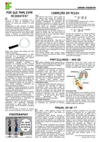 JORNAL SEGURITO

 POR QUE ANALISAR                                                               CORREÇÃO DA ACGIH
                                                                                CORREÇÃO
    ACIDENTES?
    ACIDENTES?                                        N     a NR 09 o item 9.3.5.1 - letra c define um                   FC = JS + 168 - JR
E   m um acidente o importante não é
identificar os erros do trabalhador, mas
                                                      dos critérios para adoção de medidas de
                                                      controle, veja a texto: “quando os resultados das
                                                      avaliações quantitativas da exposição dos
                                                                                                                             JR 168 – JS
                                                                                                          FC = Fator de correção
                                                                                                          JS = Jornada Semanal de referência (USA = 40horas)
conhecer as razões que tornaram os erros              trabalhadores excederem os valores dos limites      JR = Jornada de trabalho real, em horas
possíveis.                                            previstos na NR-15 ou, na ausência destes, os       168 = Número total de horas da semana (7dias x 24hs)
Paralelamente à falha humana, há fatores              valores limites de exposição ocupacional            Jogando os valores para jornada de 44 horas
subjacentes e latentes que criam um ambiente          adotados pela ACGIH - American Conference of        teremos a seguinte correção:
no qual “erros humanos” são inevitáveis.              Governmental Industrial Higyenists,(...)”                   FC = 40 + 168 – 44 = 0,880682
O que geralmente é atribuído ao acaso ou azar         Importante destacar que só serão utilizados os                  44   168 – 40 .
(“estar no lugar errado na hora errada”) pode,        valores da ACGIH caso não tenha limite de
durante a análise, ser evidenciado como               tolerância na NR 15 ou por negociação coletiva.     Ou seja, para utilizarmos os valores da ACGIH
resultado de uma rede de fatores em interação.        Até este ponto, tudo bem!                           precisamos multiplicar por este fator de
                                                      O problema é quando o profissional precisa          correção. Vejamos um exemplo: o limite para o
                                                      utilizar os valores da ACGIH.                       agente químico XYZ é de 100ppm, para
                                                      Alguém deve está pensando: - Mas não é só           utilizarmos este limite no Brasil, teremos que
                                                      pegar o limite e comparar com o valor avaliado?     realizar a correção, obtendo o valor de 88ppm.
                                                      Na verdade, não. Antes de usar os valores é         Para sermos mais criteriosos podemos fazer a
                                                      necessário realizar uma correção, pois os limites   correção pela exposição diária, apenas
                                                      definidos pela ACGIH consideram 40 horas de         substituindo o valor da Jornada Semanal (40h)
                                                      trabalho semanal e no Brasil trabalhamos 44         pelo valor da jornada diária (8h) e substituindo o
                                                      horas semanais. Como conseqüência os limites        valor da Jornada Semanal Real (44h) pelo valor
Abaixo bons motivos para realizar uma boa             devem ser corrigidos.                               de Jornada Diária Real (8,8h).
análise de acidentes:                                 Uma fórmula simples para correção destes            Realizaremos o cálculo para as duas situações
• As Normas Regulamentadoras do MTE                   valores é a descrita no método de Brief e Scala     e utilizaremos o valor mais restritivo, ou seja, o
determinam que as empresas analisem e                 apresentada a seguir:                               menor fator de correção.
capacitem os trabalhadores para realizar
análises de acidentes de trabalho;
• As Normas Regulamentadoras exigem que os                                    PARTICULADOS - NHO 08
empregadores       planejem,       controlem
monitorem as condições de SST, inclusive
                                                  e   V  eja abaixo definições sobre particulados da
                                                      NHO 08 – Coleta de Material Particulado Sólido
                                                                                                          aerodinâmico menor que 10 m, capaz de
                                                                                                          penetrar além dos bronquíolos terminais e se
fornecendo aos trabalhadores informações              Suspenso no Ar de Ambientes de Trabalho:            depositar na região de troca de gases dos
sobre riscos e medidas de controle;                   Particulado inalável                                pulmões, causando efeito adverso nesse local.
• A Previdência Social, por meio de ações             É a fração de material particulado suspenso no
regressivas, pode pleitear o ressarcimento dos        ar, constituída por partículas de diâmetro                                            TRAQUÉIA
benefícios decorrentes de acidentes e doenças         aerodinâmico menor que 100 m, capaz de                       BRÔNQUIOS
do trabalho cujos fatores relacionados incluam        entrar pelas narinas e pela boca, penetrando no
a não observação das normas;                          trato respiratório durante a inalação. É
• A legislação previdenciária prevê a majoração       apropriada para avaliação do risco ocupacional       BRONQUÍOLOS
das alíquotas do Seguro de Acidente do                associado com os materiais suspensos no ar
Trabalho - SAT em função da incidência de             que     exercem     efeito    adverso    quando
acidentes e doenças relacionados ao trabalho;         depositados no trato respiratório como um todo.
• A Constituição Federal, em seu artigo 7º,           Particulado torácico                                                              ALVÉOLOS
inciso XXVIII, estabelece indenização por             É a fração de material particulado suspenso no
danos decorrentes do trabalho;                        ar, constituída por partículas de diâmetro
• O Código Civil prevê indenizações em certas         aerodinâmico menor que 25 m, capaz de
circunstâncias, independentemente de dolo ou          passar pela laringe e entrar pelas vias aéreas
culpa por parte das empresas;                         superiores e penetrar nas vias aéreas dos           Particulado total
• Acidentes e doenças relacionados ao trabalho        pulmões. É apropriada para avaliação do risco       É o material suspenso no ar coletado em porta-
causam sofrimento e problemas para os                 ocupacional associado com os materiais              filtro de poliestireno de 37 mm de diâmetro, de
trabalhadores, suas famílias e as empresas.           suspensos no ar que exercem efeito adverso          três peças, com face fechada e orifício para a
• Análises de acidentes constituem ferramenta         quando        depositados       nas      regiões    entrada do ar de 4 mm de diâmetro, conhecido
para o desenvolvimento e refinamento do               traqueobronquial e de troca de gases.               como cassete. A coleta de particulado total deve
sistema de gerenciamento de riscos;                   Particulado respirável                              ser utilizada somente quando não houver
• Medidas de controle de risco bem planejadas,        É a fração de material particulado suspenso no      indicação específica para coleta de particulado
associadas     com      supervisão      adequada,     ar, constituída por partículas de diâmetro          inalável, torácico ou respirável.
monitoramento e gestão efetiva de SST,
podem garantir que as atividades no trabalho
sejam seguras.
Fonte: Guia de Análise de Acidentes de Trabalho                                       MANUAL DA NR 17
MTE - Ed. Imprensa Oficial do Estado de São Paulo     E   m 2002 o MTE elaborou manual com
                                                      comentários sobre a NR17. Veja abaixo um
                                                                                                          entender situações complexas em que fosse
                                                                                                          necessária a presença de um ergonomista.
                                                      trecho deste documento.                             Evidentemente, nesse caso, os gastos com a
       FISIOTERAPIA?                                  A elaboração deste Manual, reunindo a               análise devem ser cobertos pelo empregador.
                                                      experiência prática de 10 anos de fiscalização,     Têm-se pedido análises ergonômicas de uma
                                                      tem como objetivo subsidiar a atuação dos           forma rotineira e protocolar. Isso só tem dado
                                                      auditores-fiscais do trabalho e dos profissionais   margem a que se façam análises grosseiras e
                                                      de Segurança e Saúde do Trabalhador nas suas        superficiais que em nada contribuem para a
                                                      atividades.                                         melhoria das condições de trabalho. Na
                                                      17.1.2. Para avaliar a adaptação das condições      solicitação da análise ergonômica, deve-se ter
                                                      de trabalho às características psicofisiológicas    clareza de qual é a demanda, enfocando-se um
                                                      dos trabalhadores, cabe ao empregador realizar      problema específico. Sempre que o auditor-fiscal
                                                      a análise ergonômica do trabalho, devendo a         do trabalho solicitar uma análise, deve explicitar
                                                      mesma abordar, no mínimo, as condições de           claramente qual é o problema que quer resolver
                                                      trabalho conforme estabelecido nesta NR.            e pelo qual está pedindo ajuda a um
                                                      Este é o subitem mais polêmico da Norma. Ele        ergonomista.
                                                      foi colocado para ser usado quando o auditor-                      Fonte: Manual de aplicação da NR 17
                                                      fiscal do trabalho tivesse dificuldade para                                    Brasília : MTE, SIT, 2002.
 