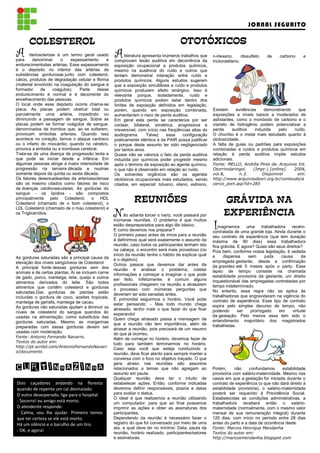 JORNAL SEGURITO

      COLESTEROL                                                                      OTOTŁXICOS
                                                                                      OTOTŁXICOS
A
T
para
        rteriosclerose é um termo geral usado
          denominar     o     espessamento     e
                                                   A     literatura apresenta inúmeros trabalhos que
                                                   comprovam lesão auditiva em decorrência da
                                                                                                       n-Hexano,
                                                                                                       tricloroetileno.
                                                                                                                        dissulfeto   de   carbono     e
endurecimentodas artérias. Esse espessamento       exposição ocupacional a produtos químicos,
é o depósito no interior das artérias de           mesmo na ausência do ruído e outros que
substâncias gordurosas junto com colesterol,       tentam demonstrar interação entre ruído e
cálcio, produtos de degradação celular e fibrina   produtos químicos. Alguns estudos sugerem
(material envolvido na coagulação do sangue e      que a exposição simultânea a ruído e produtos
formador       de    coágulos).   Parte  desse     químicos produzem efeito sinérgico. Isso é
endurecimento é normal e é decorrente do           relevante porque, isoladamente, ruído e
envelhecimento das pessoas.                        produtos químicos podem estar dentro dos
O local onde esse depósito ocorre chama-se         limites de exposição definidos em legislação,
placa. As placas podem obstruir total ou           porém, quando em exposição combinada,               Existem      evidências   demonstrando   que
parcialmente uma artéria, impedindo ou             aumentariam o risco de perda auditiva.              exposições a níveis baixos a moderados de
diminuindo a passagem de sangue. Sobre as          Em geral esta perda se caracteriza por ser          asfixiantes, como o monóxido de carbono e o
placas podem se formar coágulos de sangue,         coclear, bilateral, simétrica, progressiva e        cianeto de hidrogênio podem potencializar a
denominados de trombos que, ao se soltarem,        irreversível, com início nas freqüências altas do   perda     auditiva    induzida  pelo   ruído.
provocam embolias arteriais. Quando isso           audiograma.        Talvez    essa    configuração   O chumbo é o metal mais estudado quanto à
acontece no coração, temos o ataque cardíaco       praticamente idêntica à da PAIR possa justificar    ototoxicidade.
ou o infarto do miocárdio; quando no cérebro,      o porque deste assunto ter sido negligenciado       A falta de guias ou padrões para exposições
provoca a embolia ou a trombose cerebral.          por tantos anos.                                    combinadas a ruídos e produtos químicos em
Trata-se de uma doença de progressão lenta e       Quase não se valoriza o fato da perda auditiva      relação à perda auditiva impõe estudos
que pode se iniciar desde a infância. Em           induzida por químicos poder progredir mesmo         adicionais.
algumas pessoas atinge a maior intensidade de      após o término da exposição ao agente químico,      Fonte: MELLO, Andréa Pires de. Arquivos Int.
progressão na terceira década e noutras            o que não é observado em relação ao ruído.          Otorrinolaringol. (Impr.) [online].   2004,
somente depois da quinta ou sexta década.          Os solventes orgânicos são os agentes               vol.8,       n.3.     Disponivel       em:
Os fatores desencadeantes da arterioesclerose      ototóxicos ocupacionais mais estudados, sendo       http://www.arquivosdeorl.org.br/conteudo/a
são os mesmo citados como fatores de risco         citados, em especial: tolueno, xileno, estireno,    cervo_port.asp?id=285
de doenças cardiovasculares. As gorduras do
sangue - os lipídios - são compostos
principalmente pelo Colesterol, o HDL
Colesterol (chamado de o bom colesterol), o
                                                             REUNI›ES
                                                             REUNI›ES                                        GR˘VIDA NA
                                                                                                             EXPERI¯NCIA
LDL Colesterol (chamado de o mau colesterol) e
os Triglicerídios.
                                                   N     ão adianta torcer o nariz, você passará por
                                                   inúmeras reuniões. O problema é que muitos
                                                   estão despreparados para algo tão básico.
                                                   E como devemos nos preparar?                        I  maginemos      uma     trabalhadora   recém-
                                                                                                       contratada de uma grande loja. Ainda durante o
                                                   O primeiro passo antes de irmos para a reunião      seu contrato de experiência (que tem duração
                                                   é definirmos qual será exatamente o assunto da      máxima de 90 dias) essa trabalhadora
                                                   reunião, caso todos os participantes tenham isto    fica grávida. E agora? Quais são seus direitos?
                                                   na cabeça, o encontro será mais proveitoso (no      Pois bem, conforme nossa legislação, é vedada
                                                   início da reunião tenha o hábito de explicar qual   a     dispensa     sem      justa   causa      da
As gorduras saturadas são a principal causa da     é o objetivo).
elevação dos níveis sangüíneos de Colesterol                                                           empregada gestante, desde a confirmação
                                                   Outros passos que devemos dar antes da              da gravidez até 5 meses após o parto. Esse
A principal fonte dessas gorduras vem dos          reunião é analisar o problema, coletar
animais e de certas plantas. Aí se incluem carne                                                       lapso de tempo consiste na chamada
                                                   informações e começar a imaginar o que pode         estabilidade provisória da gestante, um direito
de gado, porco, manteiga, leite, queijo e outros   ser feito. Infelizmente, é comum alguns
alimentos derivados do leite. São todos                                                                inquestionável das empregadas contratadas por
                                                   profissionais chegarem na reunião e atrasarem       tempo indeterminado.
alimentos que contêm colesterol e gorduras         o processo com inúmeras perguntas que
saturadas.Das gorduras de plantas estão                                                                No entanto, essa regra não se aplica às
                                                   deveriam ter sido sanadas antes.                    trabalhadoras que engravidaram na vigência do
incluídas o gordura de coco, azeites tropicais,    É primordial seguirmos o horário. Você pode
manteiga de garrafa, manteiga de cacau.                                                                contrato de experiência. Esse tipo de contrato
                                                   estar pensando: - Mas todo mundo chega              expira pelo simples decurso de tempo, não
As gorduras não saturadas ajudam a diminuir os     atrasado, tenho mais o que fazer do que ficar
níveis de colesterol do sangue quandos ão                                                              podendo       ser   prorrogado     em     virtude
                                                   esperando!                                          da gestação. Pelo menos esse tem sido o
usadas na alimentação, como substitutos das        Quem chega atrasado passa a mensagem de
gorduras saturadas. Mesmo as margarinas                                                                entendimento majoritário dos magistrados
                                                   que a reunião não tem importância, além de          trabalhistas.
preparadas com essas gorduras devem ser            atrasar a reunião, pois precisará de um resumo
usadas com moderação.                              do que já ocorreu.
Fonte: Antonio Fernando Navarro.                   Além de começar no horário, devemos fazer de
Textos do autor em:                                tudo para também terminarmos no horário.
http://pt.scribd.com/AntonioFernandoNavarr         Caso seja você que esteja conduzindo a
o/documents                                        reunião, deve ficar atento para sempre manter a
                                                   conversa com o foco no objetivo traçado. O que

CURTINHAZINHA                                      gera atraso nas reuniões são assuntos
                                                   relacionados a temas que não agregam ao
                                                   assunto em pauta.
                                                                                                       Porém,      não    confundamos      estabilidade
                                                                                                       provisória com salário-maternidade. Mesmo nos
                                                   Qualquer reunião deve ter o intuito de              casos em que a gestação for iniciada durante o
Dois caçadores andando na floresta                 estabelecer ações. Então, conforme indicadas        contrato de experiência (o que não dará direito à
quando de repente um cai desmaiado.                devemos definir responsáveis, prazos e datas        estabilidade provisória), o salário-maternidade
O outro desesperado, liga para o hospital          para avaliar o status.                              poderá ser requerido à Previdência Social.
                                                   O ideal é que realizemos a reunião utilizando       Estabelecidas as condições administrativas, a
- Socorro! eu amigo está morto.                    um computador, para que ao final possamos           trabalhadora receberá então o salário-
O atendente responde:                              imprimir as ações e obter as assinaturas dos        maternidade (normalmente, com o mesmo valor
- Calma, vou lhe ajudar. Primeiro temos            participantes.                                      mensal de sua remuneração integral) durante
que ter certeza se ele está morto.                 Dependendo da reunião é necessário fazer o          120 dias, com início no período entre 28 dias
Há um silêncio e o barulho de um tiro.             registro do que foi conversado por meio de uma      antes do parto e a data de ocorrência deste.
                                                   ata, a qual deve ter no mínimo: Data, pauta da      Fonte: Marcos Henrique Mendanha
- OK, e agora!                                     reunião, horário realizado, participantes/setores   Textos do autor em:
                                                   e assinaturas.                                      http://marcosmendanha.blogspot.com
 