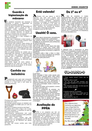 JORNAL SEGURITO

         Guarda e                                        Está valendo!                            De 2” ou 6”
      higienização de                               A Portaria 318 quenovo projeto NR-18 No mês denas novembro vi sobre a
                                                                        alterou a                                      muitos

         máscaras                                   determina que todo              para questionamentos
                                                    edificações acima de quatro andares ou doze
                                                                                                         redes sociais
                                                                                                       validade do uso do bulbo de 2” no lugar do

Um problema guarda e                                metros     tenham     instalados  dispositivos     bulbo de 6” para o termômetro de globo, no
              recorrente       nas empresas é       destinados à ancoragem de equipamentos de          cálculo do IBUTG. Nestas saudáveis dicussões
relacionado à                   higienização de     sustentação de andaimes e de cabos de              muitos citavam o artigo publicado na Technical
máscaras de proteção respiratória.                  segurança para o uso de proteção individual a      Review,     Heat Stress de Bjarne W. Olesen,
Como em geral a empresa não disponibiliza um        serem utilizados nos serviços de limpeza,          (Ph.D.), baixei o referido artigo e transcrevo
local adequado para a guarda do EPI, o              manutenção e restauração de fachadas.              trecho que deixa bem claro que há diferenças
colaborador    acaba     improvisando,     coloca   A exigência iniciou em 08/11/2012                  entre as medições e que a correção só será
pendurado em um prego na parede, guarda junto                                                          possível com o conhecimento da temperatura
                                                                                                       do ar e da velocidade do ar.
com os produtos químicos, na gaveta da
bancada, no armário junto com sua roupa ou até
deixa sobre a máquina em que trabalha.
                                                        Uaahh! Ô sono.
Mas a máscara não é para protegê-lo do
ambiente de trabalho?
Ou seja, caso o trabalhador a deixe exposta, o
                                                    Porque alguns treinamentos, principalmente
                                                    em empresas, desestimulam a participação?
EPI acaba sendo contaminado podendo trazer          Não podemos utilizar na empresa a mesma
consequências para a sua saúde.                     estratégia de um treinamento para profissionais
Para resolver este problema, basta solicitar da     da área de segurança.
manutenção uma caixa para colocar na entrada        Tente ficar no lugar do ouvinte.
do local de uso ou fornecer um armário ou outro     Além de não serem da área, alguns não estão
local adequado para o colaborador guardar o EPI     acostumados a assistir aula, muitos estão
(não pode ser junto com o uniforme, pois pode       cansados (parte dos treinamentos em empresas
                                                                                                       A diferença entre a temperatura do globo
contaminar a vestimenta).                           são realizados próximo ao almoço ou depois do
                                                                                                       padrão 6” e a temperatura do globo medido por
Além da guarda devemos ter cuidado com a            expediente).
                                                                                                       um pequeno globo 2”, depende da temperatura
higienização das máscaras. A responsabilidade       Começamos então a falar, a falar e a falar,
                                                                                                       do ar, da temperatura do globo e da velocidade
é da empresa, mas podemos repassar esta             sobre EPI’s ou sobre a importância de conhecer
                                                                                                       do ar. Especialmente em velocidades de ar
atribuição para o colaborador, após treiná-lo       os riscos do seu posto de trabalho, etc.
                                                                                                       elevadas e grandes diferenças entre a
sobre como realizar a higienização e                É óbvio que parte pode dormir.
                                                                                                       temperatura do ar e globo (carga radiante alta)
periodicamente inspecionar se realmente estão                                                          essas diferenças tornam-se muito significativas.
realizando o procedimento.                                                                             Ao usar um menor globo então é necessário
Caso tenha dúvida de como realizar a                                                                   corrigir o valor medido antes de estimar o índice
higienização do EPI entre em contato com o                                                             IBUTG. Existem fórmulas para estas correções,
fornecedor que ele irá lhe ajudar, se não ajudar,                                                      mas as correções só podem ser efetuadas
pense em trocar de fornecedor.                                                                         quando a temperatura do ar e da velocidade do
                                                                                                       ar são conhecidas.

          Canhão ou
          baladeira                                 O que fazer?
                                                    Minha estratégia é fazer curtas pausas para
                                                                                                            PIADINHAS
                                                    tentar manter o pessoal atento, utilizo vídeos
                                                                                                           - Poxa, quanto tempo? Como vão as
Principalmente para quem de que a melhor
na área há a falsa impressão
                             está começando
                                                    engraçados ou de acidente de no máximo 01
                                                    minuto. Outra tática é utilizar exemplos sobre o
                                                                                                           coisas?
                                                                                                           - Eu estou ótimo e você?
                                                    assunto com o nome dos participantes e
proteção é a mais cara e com todos os                                                                      - Eu vou ser pai pela primeira vez!
                                                    utilizando situações que ocorrem na empresa.
acessórios possíveis.                                                                                      - Que legal! Parabéns! E a sua mulher está
                                                    Tente variar a entonação, manter o mesmo tom
                                                                                                           feliz?
                                                    da voz dá sono.
                                                                                                           - Por enquanto está! Mas, na hora que ela
                                                    Em relação aos slides, se for possível, o mínimo
                                                                                                           souber, vai ficar uma fera.
                                                    de texto e com fundo claro.
                                                    Se você é profissional da empresa, nos
                                                    primeiros treinamentos, o mais importante é
                                                                                                           A repórter pergunta na recepção:
                                                    tentar ganhar o interesse dos colaboradores.
                                                                                                           - Gostaria de entrevistar o rapaz que foi
                                                    Nada pior do que trabalhar em uma empresa
                                                                                                           atropelado pelo rolo compressor. Em que
                                                    que possibilita horário de treinamento, mas que
                                                                                                           quarto ele está?
                                                    para os funcionário é um horário de tortura.
                                                                                                           - Nos quartos 15, 16 e 17!
                                                    Por fim, ao final é sempre bom reforçar
                                                    resumidamente os principais tópicos, para fixar
Precisamos ser criteriosos ao dimensionar o EPI     a mensagem.
de acordo com o risco.
Por exemplo, porque comprar um abafador com                                                                  Que o Menino Jesus
atenuação NRRsf de 20dBA para um ruído de
apenas 86dBA?
                                                          Avaliação do                                       mantenha sua segurança,
                                                                                                             E que o Papai Noel lhe
Mas qual é o problema de termos esta folga?
O problema não é tanto a folga e sim o custo,
com raras exceções, o orçamento do setor de
                                                             PPRA                                            traga Saúde e Esperança.
segurança é bem enxuto.
Ao compramos equipamentos com custo
                                                    O PPRA édeum programa noque tem nem
                                                    planejamento ações anuais, entanto,
                                                                                        um
                                                                                                             Além de Boas Festas com
                                                                                                             Prevenção, desejo um
superior ao necessário podemos estar perdendo       sempre conseguimos realizar todas as ações               Natal Ergonômico e um
dinheiro para outras aquisições.                    programadas. As justificativas e o novo                  Ano Novo com muita
Além     disso,   tenho certeza     que     não     planejamento das ações não concluídas devem
compraríamos um equipamento de R$ 500,00            ser descritas na Avaliação do PPRA, ou seja,
                                                                                                             Proteção.
sabendo que um de R$100,00 nos atende               você descreve o que não concluiu, o motivo               Prof. Mário Sobral Jr
adequadamente.                                      para que a ação seja reprogramada e a data
Ou seja, não compre canhão para mata                que será realizada no ano seguinte.
passarinho.                                         Só não vale reprogramar tudo!
 