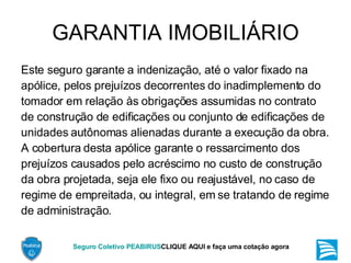 GARANTIA IMOBILIÁRIO Este seguro garante a indenização, até o valor fixado na apólice, pelos prejuízos decorrentes do inadimplemento do tomador em relação às obrigações assumidas no contrato de construção de edificações ou conjunto de edificações de unidades autônomas alienadas durante a execução da obra. A cobertura desta apólice garante o ressarcimento dos prejuízos causados pelo acréscimo no custo de construção da obra projetada, seja ele fixo ou reajustável, no caso de regime de empreitada, ou integral, em se tratando de regime de administração. 