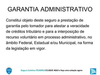 GARANTIA ADMINISTRATIVO Constitui objeto deste seguro a prestação de garantia pelo tomador para atestar a veracidade de créditos tributário e para a interposição de recurso voluntário em processo administrativo, no âmbito Federal, Estadual e/ou Municipal, na forma da legislação em vigor. 