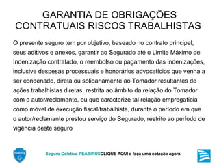 GARANTIA DE OBRIGAÇÕES CONTRATUAIS RISCOS TRABALHISTAS  O presente seguro tem por objetivo, baseado no contrato principal, seus aditivos e anexos, garantir ao Segurado até o Limite Máximo de Indenização contratado, o reembolso ou pagamento das indenizações, inclusive despesas processuais e honorários advocatícios que venha a ser condenado, direta ou solidariamente ao Tomador resultantes de ações trabalhistas diretas, restrita ao âmbito da relação do Tomador com o autor/reclamante, ou que caracterize tal relação empregatícia como móvel de execução fiscal/trabalhista, durante o período em que o autor/reclamante prestou serviço do Segurado, restrito ao período de vigência deste seguro  