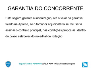 GARANTIA DO CONCORRENTE Este seguro garante a indenização, até o valor da garantia fixado na Apólice, se o tomador adjudicatário se recusar a assinar o contrato principal, nas condições propostas, dentro do prazo estabelecido no edital de licitação 