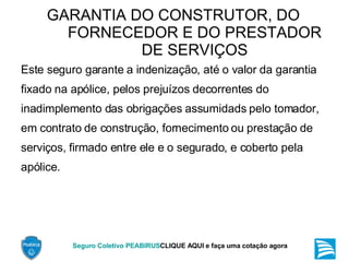 GARANTIA DO CONSTRUTOR, DO FORNECEDOR E DO PRESTADOR DE SERVIÇOS Este seguro garante a indenização, até o valor da garantia fixado na apólice, pelos prejuízos decorrentes do inadimplemento das obrigações assumidads pelo tomador, em contrato de construção, fornecimento ou prestação de serviços, firmado entre ele e o segurado, e coberto pela apólice. 