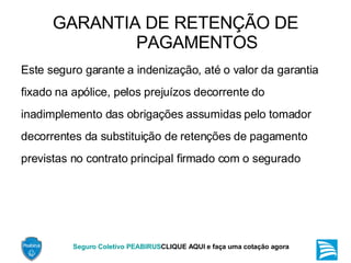GARANTIA DE RETENÇÃO DE PAGAMENTOS Este seguro garante a indenização, até o valor da garantia fixado na apólice, pelos prejuízos decorrente do inadimplemento das obrigações assumidas pelo tomador decorrentes da substituição de retenções de pagamento previstas no contrato principal firmado com o segurado  
