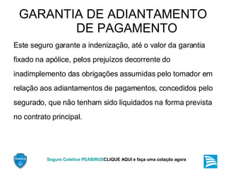 GARANTIA DE ADIANTAMENTO DE PAGAMENTO Este seguro garante a indenização, até o valor da garantia fixado na apólice, pelos prejuízos decorrente do inadimplemento das obrigações assumidas pelo tomador em relação aos adiantamentos de pagamentos, concedidos pelo segurado, que não tenham sido liquidados na forma prevista no contrato principal. 
