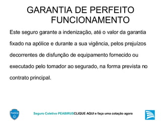 GARANTIA DE PERFEITO FUNCIONAMENTO Este seguro garante a indenização, até o valor da garantia fixado na apólice e durante a sua vigência, pelos prejuízos decorrentes de disfunção de equipamento fornecido ou executado pelo tomador ao segurado, na forma prevista no contrato principal. 