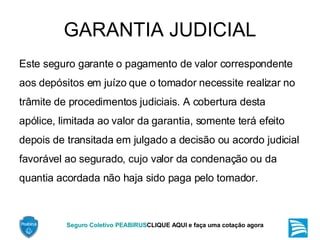 GARANTIA JUDICIAL Este seguro garante o pagamento de valor correspondente aos depósitos em juízo que o tomador necessite realizar no trâmite de procedimentos judiciais. A cobertura desta apólice, limitada ao valor da garantia, somente terá efeito depois de transitada em julgado a decisão ou acordo judicial favorável ao segurado, cujo valor da condenação ou da quantia acordada não haja sido paga pelo tomador. 