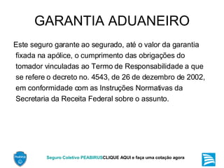 GARANTIA ADUANEIRO Este seguro garante ao segurado, até o valor da garantia fixada na apólice, o cumprimento das obrigações do tomador vinculadas ao Termo de Responsabilidade a que se refere o decreto no. 4543, de 26 de dezembro de 2002, em conformidade com as Instruções Normativas da Secretaria da Receita Federal sobre o assunto. 
