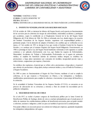 UNIVERSIDAD NACIONAL DE CHIMBORAZO
FACULTAD DE CIENCIAS POLÍTICAS Y ADMINISTRATIVAS
CARRERA DE CONTABILIDAD Y AUDITORIA
NOMBRE: VERÒNICA TENE
CURSO: CUARTO SEMESTRE “B”
FECHA: 2015-04-13
TEMA: HISTORIA DE LA SEGURIDAD SOCIAL DE TRES PAÍSES DE LATINOAMÉRICA
1. INSTITUTO VENEZOLANO DE LOS SEGUROS SOCIALES
El 9 de octubre de 1944, se iniciaron las labores del Seguro Social, con la puesta en funcionamiento
de los servicios para la cobertura de riesgos de enfermedades, maternidad, accidentes y patologías
por accidentes, según lo establecido en el Reglamento General de la ley del Seguro Social
Obligatorio, del 19 de febrero de 1944. En 1946 se reformula esta Ley, dando origen a la creación
del Instituto Venezolano de los Seguros Sociales, organismo con responsabilidad jurídica y
patrimonio propio. Con la intención de adaptar el Instituto a los cambios que se verificaban en esa
época, el 5 de octubre de 1951 se deroga la Ley que creaba el Instituto Central de los Seguros
Sociales y se sustituye por el estatuto Orgánico del Seguro Social Obligatorio. Posteriormente, en
1966 se promulga la nueva Ley del Seguro Social totalmente reformada el año siguiente es cuando
comienza a ser aplicada efectivamente esta Ley, que fundan los seguros de Enfermedades,
Maternidad, Accidentes de Trabajo y Enfermedades Profesionales en el seguro de asistencia
médica; se amplían los beneficios además de asistencia médica integral, se establece las
prestaciones a largo plazo (pensiones) por conceptos de invalidez, incapacidad parcial, vejez y
sobrevivientes, asignaciones por nupcias y funerarias.
Se establece dos regímenes, el parcial que se refiere solo a prestaciones a largo plazo y el general
que además de prestaciones a largo plazo, incluye asistencia médica y crea el Fondo de Pensiones y
el Seguro Facultativo.
En 1989 se pone en funcionamiento el Seguro de Paro Forzoso, mediante el cual se amplía la
cobertura, en lo que respecta a Prestaciones en Dinero, a los trabajadores y familiares;
modificándose posteriormente para ampliar la cobertura e incrementar el porcentaje del beneficio y
la cotización.
En la actualidad el Instituto Venezolano de los Seguros Sociales (I.V.S.S.), se encuentra en un
proceso de adecuación de su estructura y sistemas a fines de atender las necesidades por la
población trabajadora.
2. SEGURIDAD SOCIAL DE CHILE
En el año 1917, se realizó el primer congreso de beneficencia pública por la Junta Central de
Beneficencia Pública de Santiago, dentro de esta se concluyó principalmente que el estado posee el
deber de mantener los establecimientos públicos de beneficencia necesarios, para así poder atender
a enfermos, ancianos e indigentes y debe ser para así también el ejercicio de la caridad privada.
Para poder afiliarse era necesario poseer un contrato de trabajo por empresas, quedando marginados
los trabajadores independientes del seguro.
 