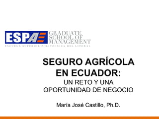 SEGURO AGRÍCOLA
  EN ECUADOR:
    UN RETO Y UNA
OPORTUNIDAD DE NEGOCIO

   María José Castillo, Ph.D.
 