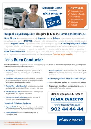 Citroën C3 1.1 Audace - Precio anual orientativo con bonificación.                                       Pásate a Fénix, y Pásalo.

     Busques lo que busques en el seguro de tu coche, lo vas a encontrar aquí.
     Fénix Directo • Aseguradoras • Insurance • Seguros • coche • Online • seguros moto • seguros automóviles •
     compañías seguros coches • Internet • vehículos • cotxe • seguros online • seguros de vehículos • calcular seguro a
     terceros • Seguros coche • seguros coche baratos • comparador precio seguros • Calcular presupuesto online
     • seguros cliclomotor • ofertas seguros • moto • seguro • póliza seguro coche • precio seguro • seguro a todo riesgo •
     fénix seguros • ciclomotor • seguros de automóvil • seguros auto • asegurar coche • asegurarse •
     www.fenixdirecto.com • presupuesto seguro coche • Todo Riesgo • Terceros con Lunas • mejores precios seguros
     coche • seguros vehículos • Mi seguro en Fénix Directo • 902 44 44 44 • Calcular seguro coche



     Fénix Buen Conductor
     Fénix Buen Conductor es una gama de productos diseñada para                G   Accesorios cubiertos: Inclusión automática en la póliza de hasta
     que puedas ahorrar en el precio del seguro de tu coche y para                  1.500 euros en accesorios. No necesitas declararlos. ¡Y sin que
     responder de forma óptima a tus necesidades de cobertura.                      te cueste más!

         Todo Riesgo: Cubre el total de la reparación de los daños de tu
                                                                                Pásate ahora y disfruta además de otras ventajas
     G

         vehículo a un precio muy económico y con unas coberturas
         excepcionales.                                                         G   Tienes un descuento adicional por contratación de 2º vehículo.
     G   Todo Riesgo con Franquicia: Cubre la totalidad de la reparación        G   Respetamos tu historial como buen conductor/a, para que te
         de los daños de tu vehículo a partir de un importe prefijado por ti.       resulte más fácil pasarte con nosotros.
         Así tu seguro cuesta menos de lo que vale.

     G   Terceros Plus + Robo + Incendio: Si buscas una cobertura más                    El mejor seguro para tu coche en
         amplia que la de un terceros, sin llegar a un seguro a todo riesgo.

     G   Terceros Plus con Lunas: Una cobertura básica más amplia que
         incluye las lunas en el seguro de tu automóvil.

     G   Terceros Plus (incluye Asistencia): Cubre tu necesidad de
         cobertura básica a un precio excepcional.


     Ventajas de Fénix Buen Conductor
     G   Seguros a Medida. Tú eliges. Contrata tu seguro a medida, a                               www.fenixdirecto.com
         través de las múltiples opciones de personalización que te
         ofrecemos.

     G   Tarifas especiales. Consigue tu descuento adicional por
         contratación online.

     Para más información llámanos
     o entra en www.fenixdirecto.com
 