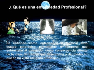 ¿ Qué es una enfermedad Profesional?
Se entiende como enfermedad profesional todo
estado patológico permanente o temporal que
sobreviene al trabajador como consecuencia directa
de la clase de trabajo que desempeña o del medio en
que se ha visto obligado a trabajar.
 