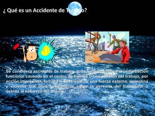¿ Qué es un Accidente de Trabajo?
Se considera accidente de trabajo, toda lesión orgánica o perturbación
funcional causada en el centro de trabajo o con ocasión del trabajo, por
acción imprevista, fortuita u ocasional de una fuerza externa, repentina
y violenta que obra súbitamente sobre la persona del trabajador o
debida al esfuerzo del mismo.
 