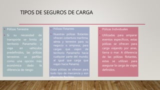 TIPOS DE SEGUROS DE CARGA
• Pólizas Terrestre
• Si su necesidad de
transporte se limita al
territorio Panameño y
viaja en vehículos
predefinidos, las pólizas
terrestres se perfilan
como una opción más
económica dado la
diferencia de riesgo.
• Pólizas Flotantes
• Nuestras pólizas flotantes
ofrecen cobertura marítima,
aérea y terrestre para su
negocio o empresa, para
cargas que viajen de
territorio Panameño hacia
cualquier parte del mundo,
al igual que carga que
viajen hacia Panamá.
Estas pólizas se ofrecen para
todo tipo de mercancía y son
altamente flexibles.
• Pólizas Individuales
• Utilizadas para amparar
eventos específicos, estas
pólizas se ofrecen para
carga viajando por aires,
tierra o mar. A diferencia
de las pólizas flotantes,
estas se utilizan para
asegurar la carga de viajes
definidos.
 