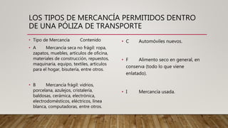 LOS TIPOS DE MERCANCÍA PERMITIDOS DENTRO
DE UNA PÓLIZA DE TRANSPORTE
• Tipo de Mercancía Contenido
• A Mercancía seca no frágil: ropa,
zapatos, muebles, artículos de oficina,
materiales de construcción, repuestos,
maquinaria, equipo, textiles, artículos
para el hogar, bisutería, entre otros.
• B Mercancía frágil: vidrios,
porcelana, azulejos, cristalería,
baldosas, cerámica, electrónica,
electrodomésticos, eléctricos, línea
blanca, computadoras, entre otros.
• C Automóviles nuevos.
• F Alimento seco en general, en
conserva (todo lo que viene
enlatado).
• I Mercancía usada.
 