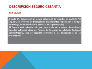 DESCRIPCIÓN SEGURO CESANTIA
LEY 19.728

Artículo 1º.- Establécese un seguro obligatorio de cesantía, en adelante "el
Seguro", en favor de los trabajadores dependientes regidos por el Código
del Trabajo, en las condiciones previstas en la presente ley.
El Seguro será administrado por una sociedad anónima denominada
Sociedad Administradora de Fondos de Cesantía, en adelante Sociedad
Administradora, que se regulará conforme a las disposiciones de la
presente Ley.

 