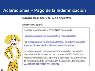 Aclaraciones – Pago de la Indemnización Cuando los daños de la VIVIENDA asegurada: implican colapso y/o demolición y reconstrucción . la reparación es viable   técnicamente, pero tiene un costo superior al valor de demolición y reconstrucción. La indemnización corresponderá a los costos necesarios para efectuar la reconstrucción de una VIVIENDA de las mismas características, tipo y que recupere las condiciones de funcionalidad de la VIVIENDA asegurada, denominado  VALOR DE RECONSTRUCCIÓN DAÑOS MATERIALES EN LA VIVIENDA.  Reconstrucción: 