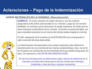 Aclaraciones – Pago de la Indemnización EJEMPLO:  Un sismo sacude una región del país y uno de nuestros asegurados sufre daños estructurales en su vivienda. Luego de una revisión detallada, se concluye que la estructura no puede repararse, de modo que se hace necesaria la demolición de la vivienda.  El terreno no presenta fallas, así que es posible reconstruir en el mismo sitio donde estaba erigida la vivienda.  El valor asegurado de la vivienda es de $130.000.000 que corresponde al valor comercial del área destructible. La indemnización corresponderá a los costos necesarios para efectuar la reconstrucción de una vivienda de las mismas características y tipo, con el fin de recuperar las condiciones de funcionalidad de la que estaba asegurada. Es decir, se indemniza a   VALOR DE RECONSTRUCCIÓN El valor de reconstrucción se determinara según valores de referencia en el mercado a la fecha del evento para el tipo de construcción afectada.(materiales, mano de obra y equipos necesarios) DAÑOS MATERIALES EN LA VIVIENDA | Reconstrucción: 