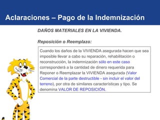 Aclaraciones – Pago de la Indemnización Cuando los daños de la VIVIENDA asegurada hacen que sea imposible llevar a cabo su reparación, rehabilitación o reconstrucción, la indemnización  sólo en este caso  corresponderá a la cantidad de dinero requerida para Reponer o Reemplazar la VIVIENDA asegurada ( Valor Comercial de la parte destructible - sin incluir el valor del terreno ), por otra de similares características y tipo. Se denomina  VALOR DE REPOSICIÓN. DAÑOS MATERIALES EN LA VIVIENDA.  Reposición o Reemplazo: 