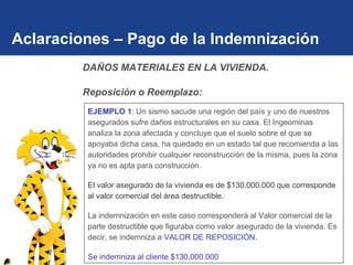 Aclaraciones – Pago de la Indemnización EJEMPLO 1 : Un sismo sacude una región del país y uno de nuestros asegurados sufre daños estructurales en su casa. El Ingeominas analiza la zona afectada y concluye que el suelo sobre el que se apoyaba dicha casa, ha quedado en un estado tal que recomienda a las autoridades prohibir cualquier reconstrucción de la misma, pues la zona ya no es apta para construcción. El valor asegurado de la vivienda es de $130.000.000 que corresponde al valor comercial del área destructible. La indemnización en este caso corresponderá al Valor comercial de la parte destructible que figuraba como valor asegurado de la vivienda. Es decir, se indemniza a  VALOR DE REPOSICIÓN. Se indemniza al cliente $130.000.000 DAÑOS MATERIALES EN LA VIVIENDA.  Reposición o Reemplazo: 