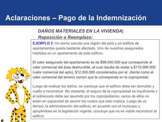 Aclaraciones – Pago de la Indemnización EJEMPLO 2 : Un sismo sacude una región del país y un edificio de apartamentos queda bastante afectado. Uno de nuestros asegurados habitaba en un apartamento de este edificio. El valor asegurado del apartamento es de $98.000.000 que corresponde al valor comercial del área destructible, el cual resulta de restar a $110.000.000 (valor comercial del apto), $12.000.000 considerados por el  cliente como el valor comercial del terreno común que le corresponde en la copropiedad. Luego de evaluar los daños, se concluye que el edificio debe ser demolido y vuelto a reconstruir. No obstante, el seguro de la copropiedad es insuficiente y el sobrecosto debe ser asumido por los copropietarios; varios de ellos no están en capacidad de asumir los costos que esto implica. Luego de un tiempo, la administración del edificio, en acuerdo con el municipio y apoyándose en la legislación vigente, concluye que no es viable reconstruir el edificio. DAÑOS MATERIALES EN LA VIVIENDA| Reposición o Reemplazo: 