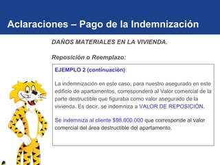 Aclaraciones – Pago de la Indemnización EJEMPLO 2 (continuación) :  La indemnización en este caso, para nuestro asegurado en este edificio de apartamentos, corresponderá al Valor comercial de la parte destructible que figuraba como valor asegurado de la vivienda. Es decir, se indemniza a  VALOR DE REPOSICIÓN. Se indemniza al cliente $98.000.000  que corresponde al valor comercial del área destructible del apartamento. DAÑOS MATERIALES EN LA VIVIENDA.  Reposición o Reemplazo: 