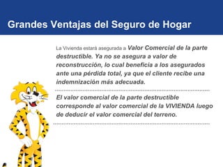 Grandes Ventajas del Seguro de Hogar La Vivienda estará asegurada a  Valor Comercial de la parte destructible. Ya no se asegura a valor de reconstrucción, lo cual beneficia a los asegurados ante una pérdida total, ya que el cliente recibe una indemnización más adecuada. El valor comercial de la parte destructible corresponde al valor comercial de la VIVIENDA luego de deducir el valor comercial del terreno. 