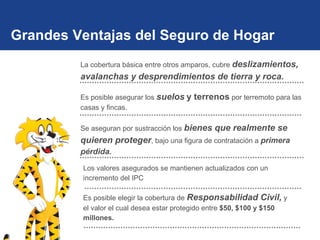 Grandes Ventajas del Seguro de Hogar La cobertura básica entre otros amparos, cubre  deslizamientos, avalanchas y desprendimientos de tierra y roca.   Es posible asegurar los  suelos   y terrenos  por terremoto para las casas y fincas. Se aseguran por sustracción los  bienes que realmente se quieren proteger , bajo una figura de contratación a  primera pérdida. Los valores asegurados se mantienen actualizados con un incremento del IPC Es posible elegir la cobertura de  Responsabilidad Civil,  y el valor el cual desea estar protegido entre  $50, $100 y $150 millones. 