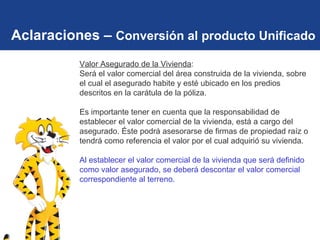 Aclaraciones –  Conversión al producto Unificado Valor Asegurado de la Vivienda :  Será  el valor comercial del área construida de la vivienda, sobre el cual el asegurado habite y esté ubicado en los predios descritos en la carátula de la póliza.   Es importante tener en cuenta que la responsabilidad de establecer el valor comercial de la vivienda, está a cargo del asegurado. Éste podrá asesorarse de firmas de propiedad raíz o tendrá como referencia el valor por el cual adquirió su vivienda.  Al establecer el valor comercial de la vivienda que será definido como valor asegurado, se deberá descontar el valor comercial correspondiente al terreno.   