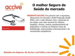 O melhor Seguro de Saúde do mercadoPRODUTO ACCIVE: Em parceria com a Açoreana, oferecemos no mercado o Multi-Protecção Saúde IMED, com a rede AdvanceCare, colocando ao seu dispor uma rede nacional de médicos, hospitais, clínicas, centros complementares de diagnóstico e Centros de Medicina Física de Reabilitação, seleccionados criteriosamente e de reconhecida competência.