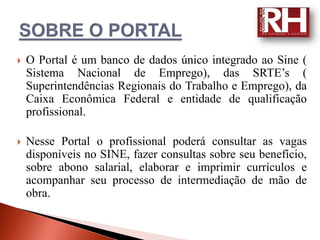    O Portal é um banco de dados único integrado ao Sine (
    Sistema Nacional de Emprego), das SRTE’s (
    Superintendências Regionais do Trabalho e Emprego), da
    Caixa Econômica Federal e entidade de qualificação
    profissional.

   Nesse Portal o profissional poderá consultar as vagas
    disponíveis no SINE, fazer consultas sobre seu benefício,
    sobre abono salarial, elaborar e imprimir currículos e
    acompanhar seu processo de intermediação de mão de
    obra.
 