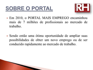    Em 2010, o PORTAL MAIS EMPREGO encaminhou
    mais de 7 milhões de profissionais ao mercado de
    trabalho.

   Sendo então uma ótima oportunidade de ampliar suas
    possibilidades de obter um novo emprego ou de ser
    conduzido rapidamente ao mercado de trabalho.
 