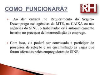      Ao dar entrada no Requerimento do Seguro-
    Desemprego nas agências do MTE, na CAIXA ou nas
    agências do SINE, o trabalhador está automaticamente
    inscrito no processo de intermediação de emprego.

   Com isso, ele poderá ser convocado a participar de
    processos de seleção e ser encaminhado ás vagas que
    foram ofertadas pelos empregadores do SINE.
 