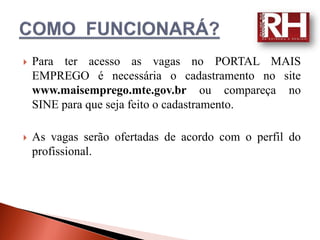    Para ter acesso as vagas no PORTAL MAIS
    EMPREGO é necessária o cadastramento no site
    www.maisemprego.mte.gov.br ou compareça no
    SINE para que seja feito o cadastramento.

   As vagas serão ofertadas de acordo com o perfil do
    profissional.
 