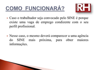    Caso o trabalhador seja convocado pelo SINE é porque
    existe uma vaga de emprego condizente com o seu
    perfil profissional.

   Nesse caso, o mesmo deverá comparecer a uma agência
    do SINE mais próxima, para obter maiores
    informações.
 