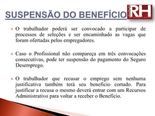    O trabalhador poderá ser convocado a participar de
    processos de seleções e ser encaminhado as vagas que
    foram ofertadas pelos empregadores.

   Caso o Profissional não compareça em três convocações
    consecutivas, pode ter suspensão do pagamento do Seguro
    Desemprego.

   O trabalhador que recusar o emprego sem nenhuma
    justificativa também terá seu beneficio cortado. Para
    justificar a recusa o mesmo deverá entrar com um Recursos
    Administrativo para voltar a receber o Benefício.
 