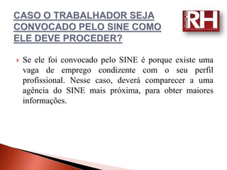    Se ele foi convocado pelo SINE é porque existe uma
    vaga de emprego condizente com o seu perfil
    profissional. Nesse caso, deverá comparecer a uma
    agência do SINE mais próxima, para obter maiores
    informações.
 