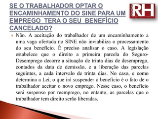    Não. A aceitação do trabalhador de um encaminhamento a
    uma vaga ofertada no SINE não inviabiliza o processamento
    do seu benefício. É preciso analisar o caso. A legislação
    estabelece que o direito a primeira parcela do Seguro-
    Desemprego decorre a situação de trinta dias de desemprego,
    contados da data de demissão, e a liberação das parcelas
    seguintes, a cada intervalo de trinta dias. No caso, e como
    determina a Lei, o que irá suspender o benefício é o fato de o
    trabalhador aceitar o novo emprego. Nesse caso, o benefício
    será suspenso por reemprego, no entanto, as parcelas que o
    trabalhador tem direito serão liberadas.
 